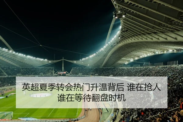 英超夏季转会热门升温背后 谁在抢人 谁在等待翻盘时机